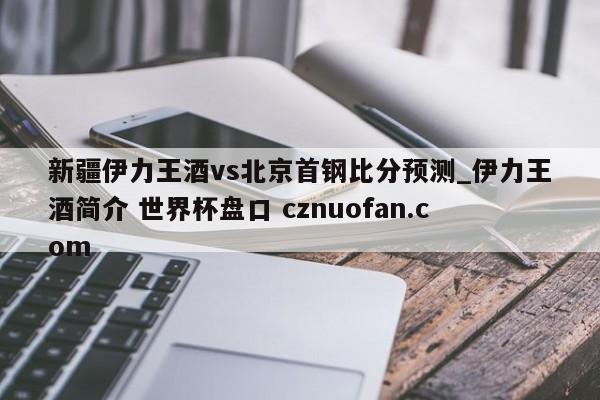 新疆伊力王酒vs北京首钢比分预测_伊力王酒简介 世界杯盘口 cznuofan.com