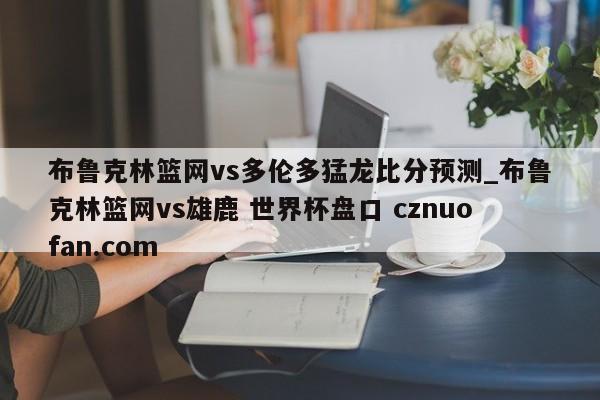 布鲁克林篮网vs多伦多猛龙比分预测_布鲁克林篮网vs雄鹿 世界杯盘口 cznuofan.com