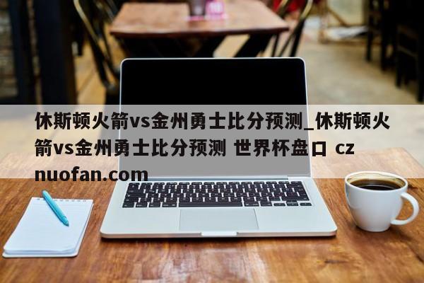 休斯顿火箭vs金州勇士比分预测_休斯顿火箭vs金州勇士比分预测 世界杯盘口 cznuofan.com