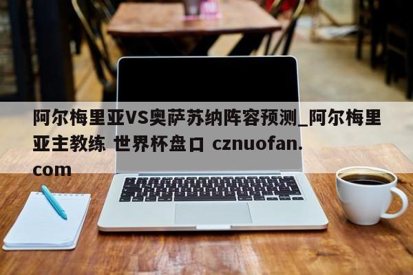 阿尔梅里亚VS奥萨苏纳阵容预测_阿尔梅里亚主教练 世界杯盘口 cznuofan.com