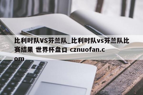 比利时队VS芬兰队_比利时队vs芬兰队比赛结果 世界杯盘口 cznuofan.com