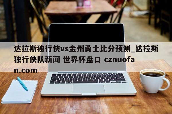 达拉斯独行侠vs金州勇士比分预测_达拉斯独行侠队新闻 世界杯盘口 cznuofan.com