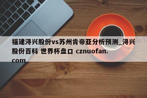 福建浔兴股份vs苏州肯帝亚分析预测_浔兴股份百科 世界杯盘口 cznuofan.com