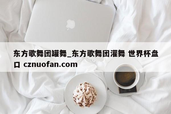 东方歌舞团罐舞_东方歌舞团灌舞 世界杯盘口 cznuofan.com