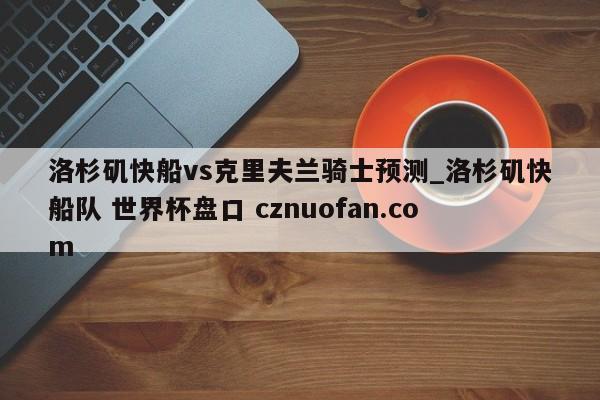 洛杉矶快船vs克里夫兰骑士预测_洛杉矶快船队 世界杯盘口 cznuofan.com