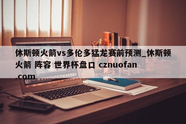 休斯顿火箭vs多伦多猛龙赛前预测_休斯顿火箭 阵容 世界杯盘口 cznuofan.com
