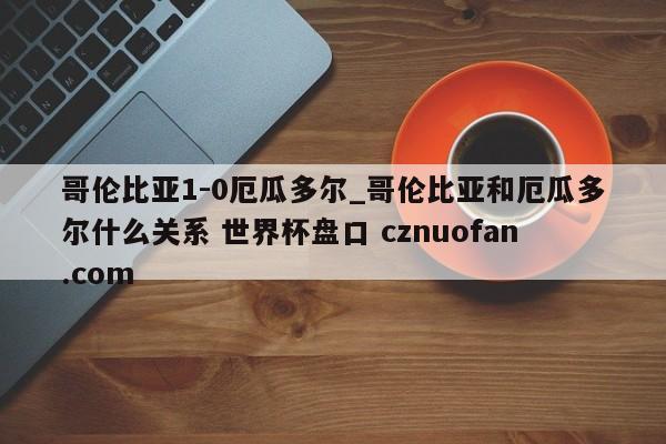 哥伦比亚1-0厄瓜多尔_哥伦比亚和厄瓜多尔什么关系 世界杯盘口 cznuofan.com