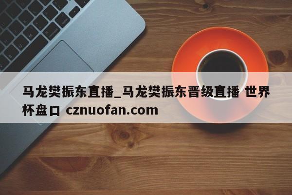 马龙樊振东直播_马龙樊振东晋级直播 世界杯盘口 cznuofan.com