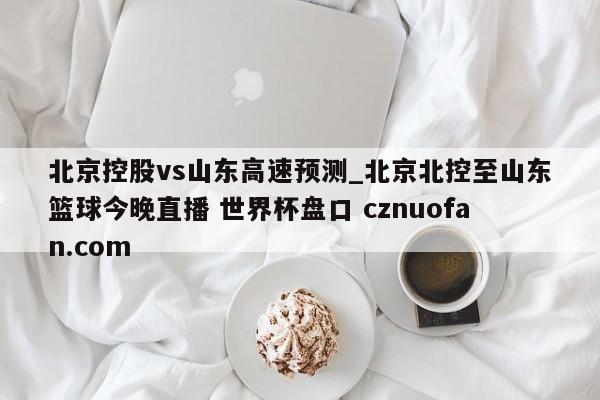 北京控股vs山东高速预测_北京北控至山东篮球今晚直播 世界杯盘口 cznuofan.com