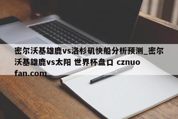 密尔沃基雄鹿vs洛杉矶快船分析预测_密尔沃基雄鹿vs太阳 世界杯盘口 cznuofan.com