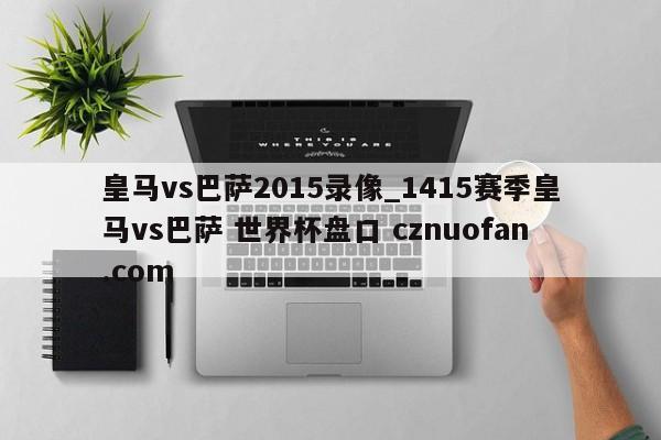 皇马vs巴萨2015录像_1415赛季皇马vs巴萨 世界杯盘口 cznuofan.com
