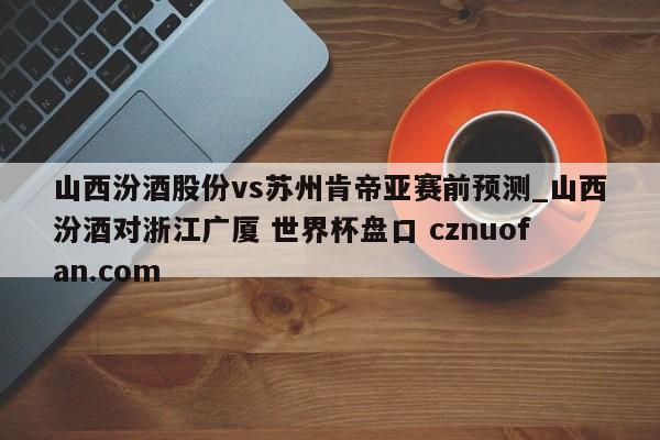 山西汾酒股份vs苏州肯帝亚赛前预测_山西汾酒对浙江广厦 世界杯盘口 cznuofan.com