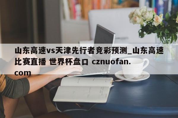 山东高速vs天津先行者竞彩预测_山东高速比赛直播 世界杯盘口 cznuofan.com