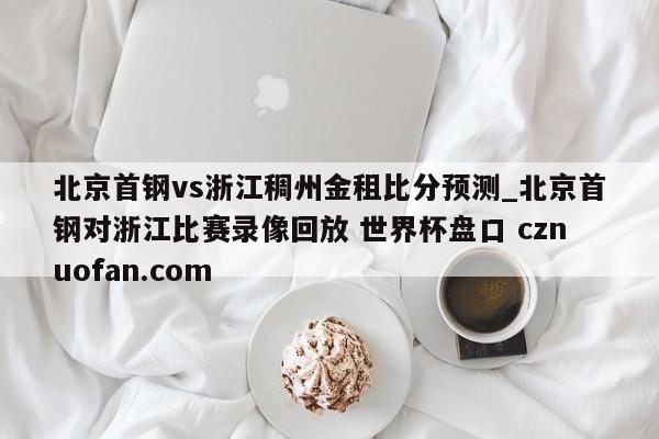 北京首钢vs浙江稠州金租比分预测_北京首钢对浙江比赛录像回放 世界杯盘口 cznuofan.com