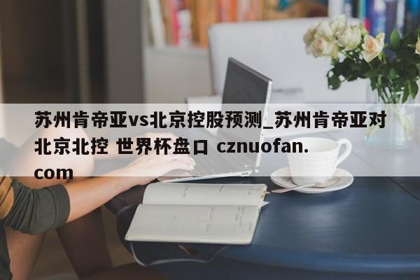 苏州肯帝亚vs北京控股预测_苏州肯帝亚对北京北控 世界杯盘口 cznuofan.com