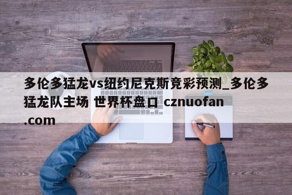多伦多猛龙vs纽约尼克斯竞彩预测_多伦多猛龙队主场 世界杯盘口 cznuofan.com
