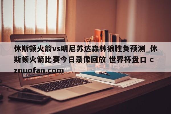 休斯顿火箭vs明尼苏达森林狼胜负预测_休斯顿火箭比赛今日录像回放 世界杯盘口 cznuofan.com