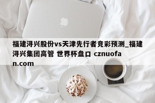 福建浔兴股份vs天津先行者竞彩预测_福建浔兴集团高管 世界杯盘口 cznuofan.com