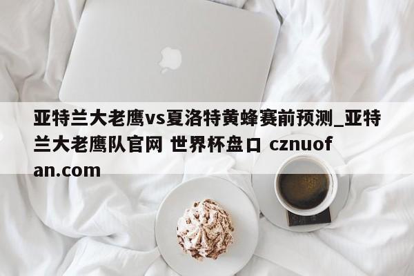 亚特兰大老鹰vs夏洛特黄蜂赛前预测_亚特兰大老鹰队官网 世界杯盘口 cznuofan.com