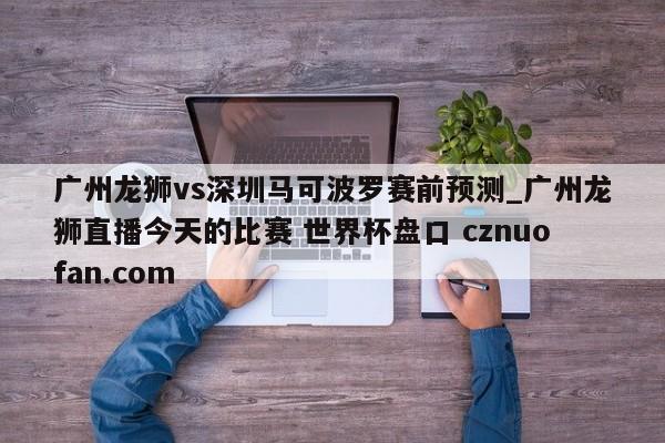 广州龙狮vs深圳马可波罗赛前预测_广州龙狮直播今天的比赛 世界杯盘口 cznuofan.com