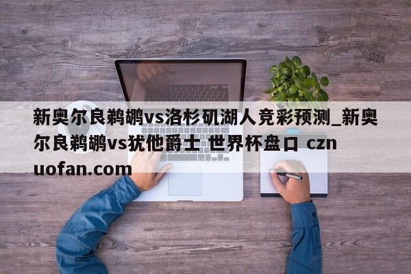 新奥尔良鹈鹕vs洛杉矶湖人竞彩预测_新奥尔良鹈鹕vs犹他爵士 世界杯盘口 cznuofan.com