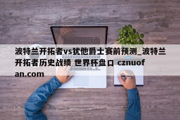 波特兰开拓者vs犹他爵士赛前预测_波特兰开拓者历史战绩 世界杯盘口 cznuofan.com