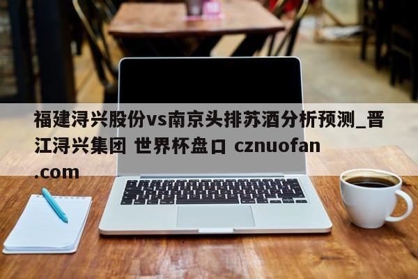 福建浔兴股份vs南京头排苏酒分析预测_晋江浔兴集团 世界杯盘口 cznuofan.com