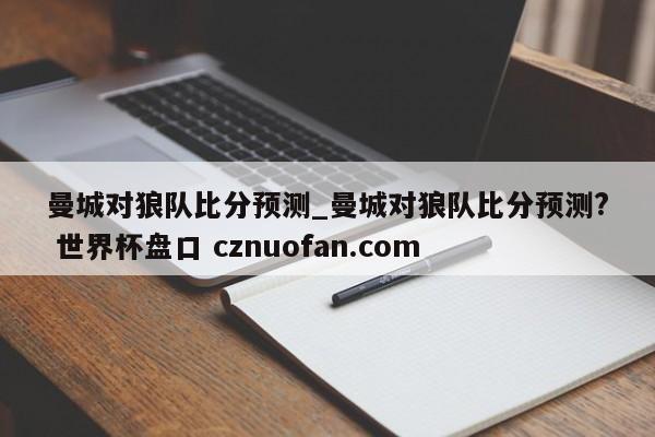 曼城对狼队比分预测_曼城对狼队比分预测? 世界杯盘口 cznuofan.com