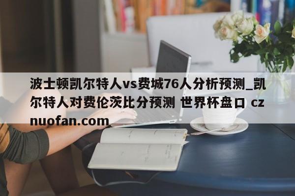 波士顿凯尔特人vs费城76人分析预测_凯尔特人对费伦茨比分预测 世界杯盘口 cznuofan.com