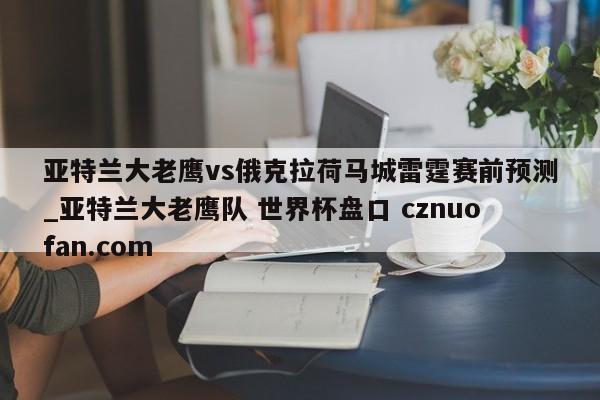 亚特兰大老鹰vs俄克拉荷马城雷霆赛前预测_亚特兰大老鹰队 世界杯盘口 cznuofan.com