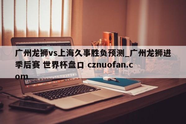 广州龙狮vs上海久事胜负预测_广州龙狮进季后赛 世界杯盘口 cznuofan.com
