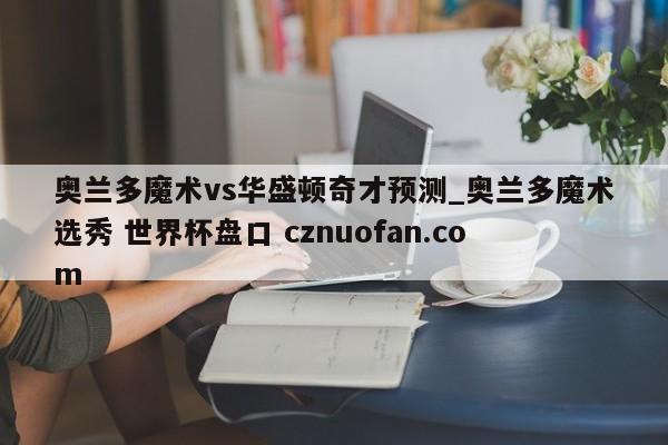 奥兰多魔术vs华盛顿奇才预测_奥兰多魔术选秀 世界杯盘口 cznuofan.com