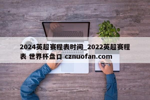 2024英超赛程表时间_2022英超赛程表 世界杯盘口 cznuofan.com