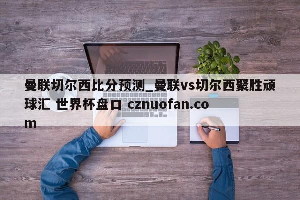 曼联切尔西比分预测_曼联vs切尔西聚胜顽球汇 世界杯盘口 cznuofan.com
