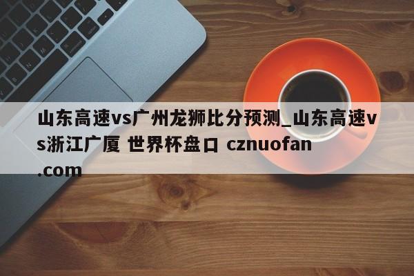 山东高速vs广州龙狮比分预测_山东高速vs浙江广厦 世界杯盘口 cznuofan.com