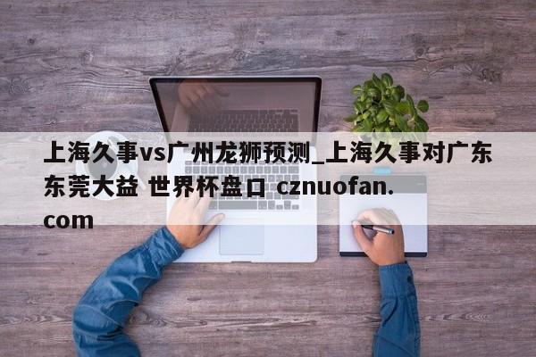 上海久事vs广州龙狮预测_上海久事对广东东莞大益 世界杯盘口 cznuofan.com
