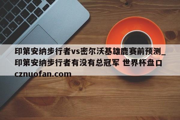 印第安纳步行者vs密尔沃基雄鹿赛前预测_印第安纳步行者有没有总冠军 世界杯盘口 cznuofan.com