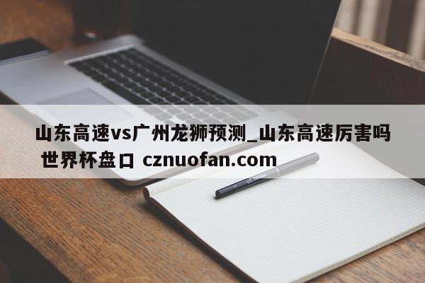 山东高速vs广州龙狮预测_山东高速厉害吗 世界杯盘口 cznuofan.com