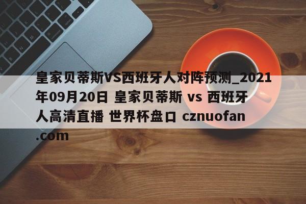 皇家贝蒂斯VS西班牙人对阵预测_2021年09月20日 皇家贝蒂斯 vs 西班牙人高清直播 世界杯盘口 cznuofan.com