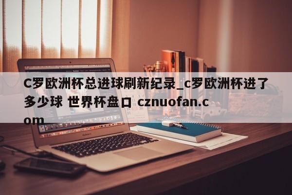C罗欧洲杯总进球刷新纪录_c罗欧洲杯进了多少球 世界杯盘口 cznuofan.com
